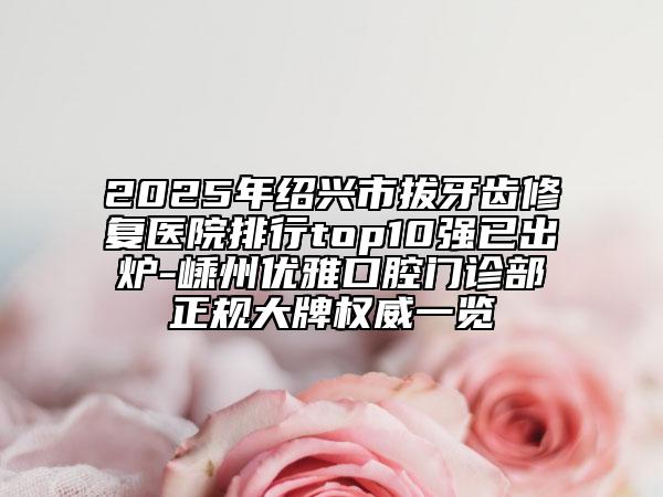 2025年绍兴市拔牙齿修复医院排行top10强已出炉-嵊州优雅口腔门诊部正规大牌权威一览