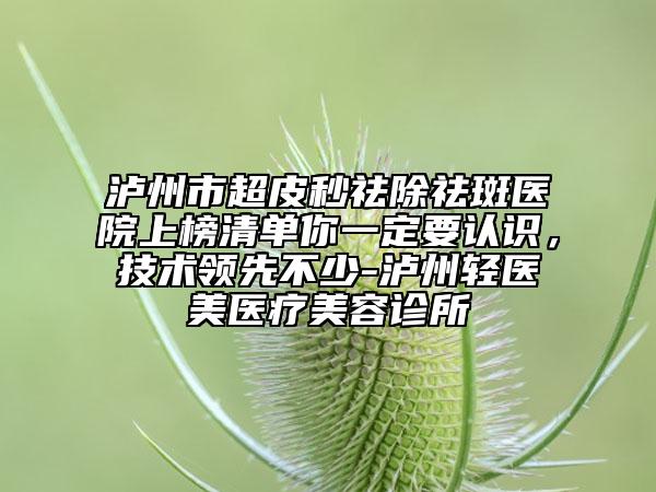 泸州市超皮秒祛除祛斑医院上榜清单你一定要认识，技术领先不少-泸州轻医美医疗美容诊所