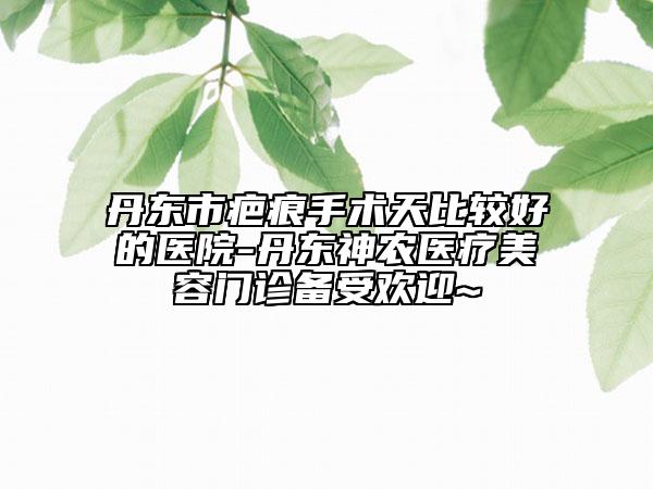 丹东市疤痕手术天比较好的医院-丹东神农医疗美容门诊备受欢迎~
