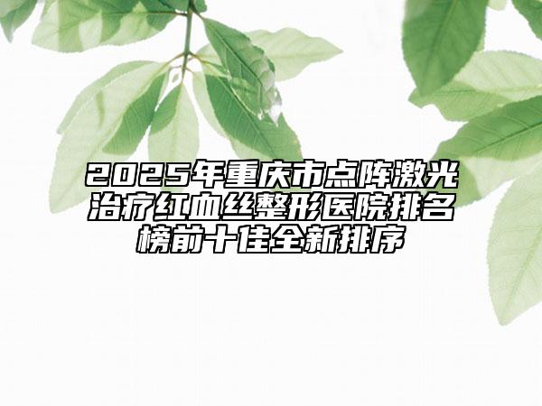 2025年重庆市点阵激光治疗红血丝整形医院排名榜前十佳全新排序