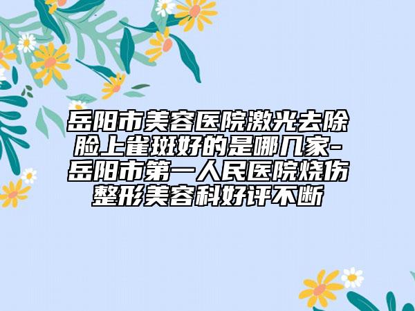 岳阳市美容医院激光去除脸上雀斑好的是哪几家-岳阳市第一人民医院烧伤整形美容科好评不断