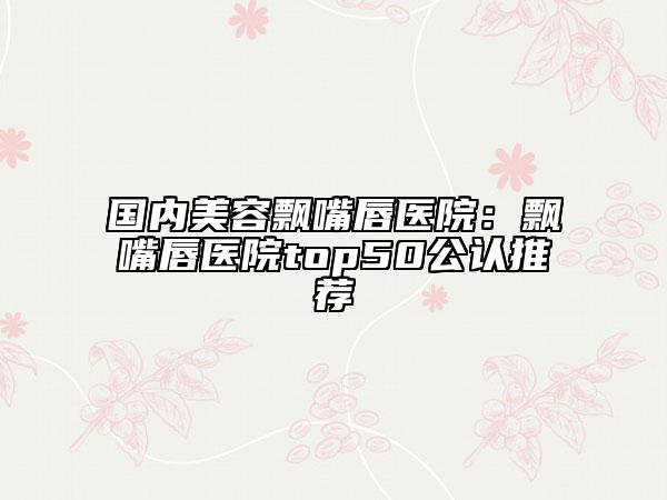 国内美容飘嘴唇医院：飘嘴唇医院top50公认推荐