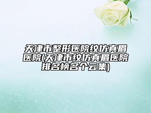 天津市整形医院纹仿真眉医院(天津市纹仿真眉医院排名榜名个云集)