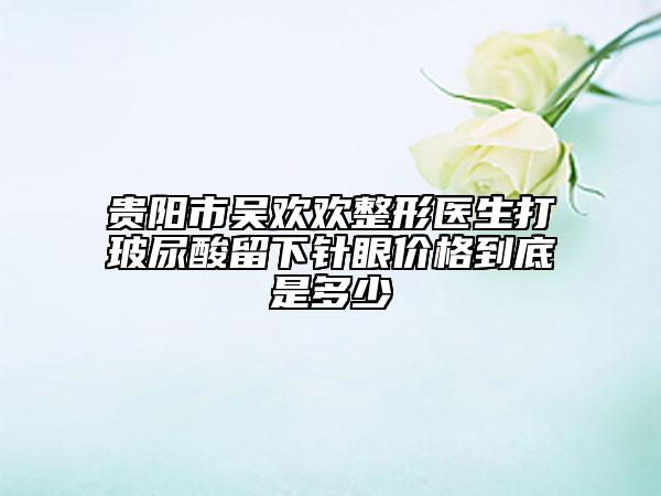 贵阳市吴欢欢整形医生打玻尿酸留下针眼价格到底是多少