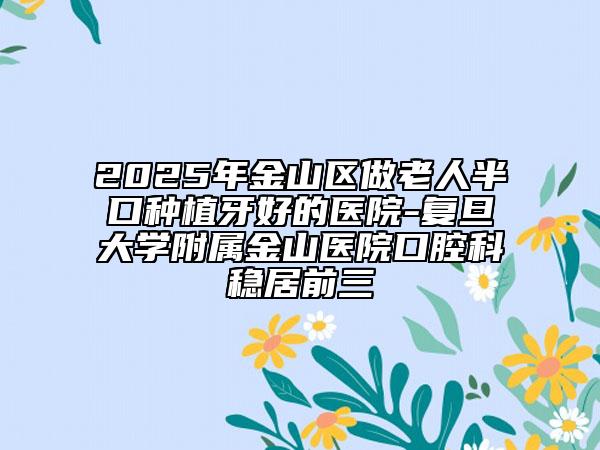 2025年金山区做老人半口种植牙好的医院-复旦大学附属金山医院口腔科稳居前三