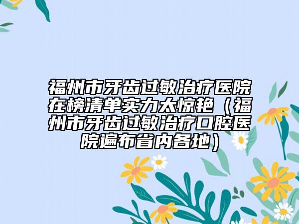 福州市牙齿过敏治疗医院在榜清单实力太惊艳（福州市牙齿过敏治疗口腔医院遍布省内各地）