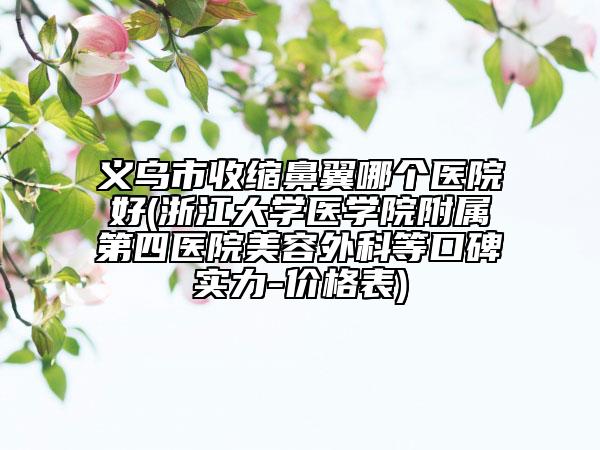 义乌市收缩鼻翼哪个医院好(浙江大学医学院附属第四医院美容外科等口碑实力-价格表)