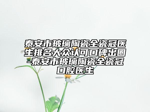 泰安市玻璃陶瓷全瓷冠医生排名大众认可口碑出圈-泰安市玻璃陶瓷全瓷冠口腔医生