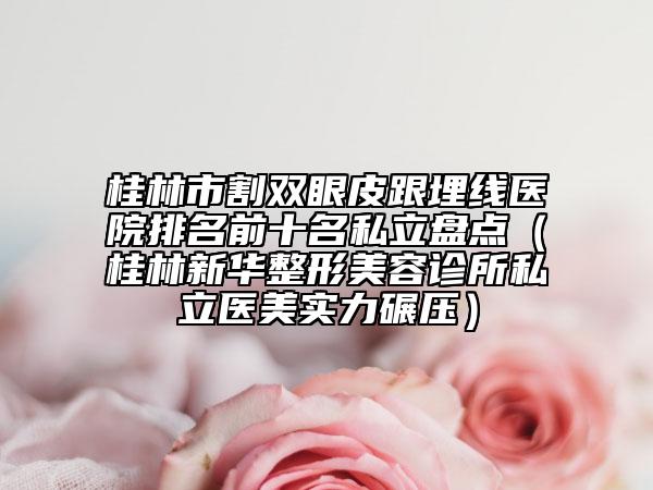 桂林市割双眼皮跟埋线医院排名前十名私立盘点（桂林新华整形美容诊所私立医美实力碾压）