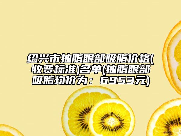 绍兴市抽脂眼部吸脂价格(收费标准)名单(抽脂眼部吸脂均价为：6953元)