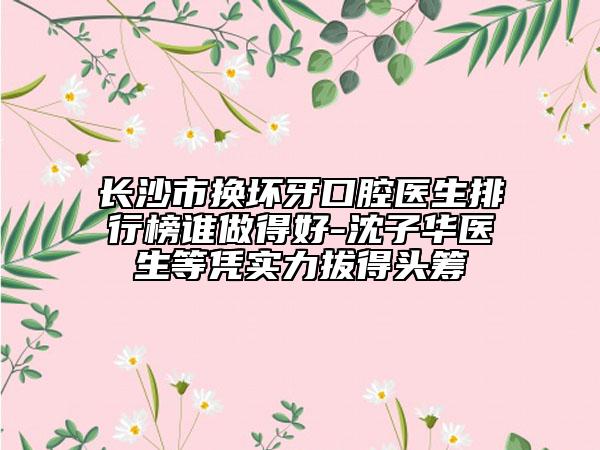 长沙市换坏牙口腔医生排行榜谁做得好-沈子华医生等凭实力拔得头筹