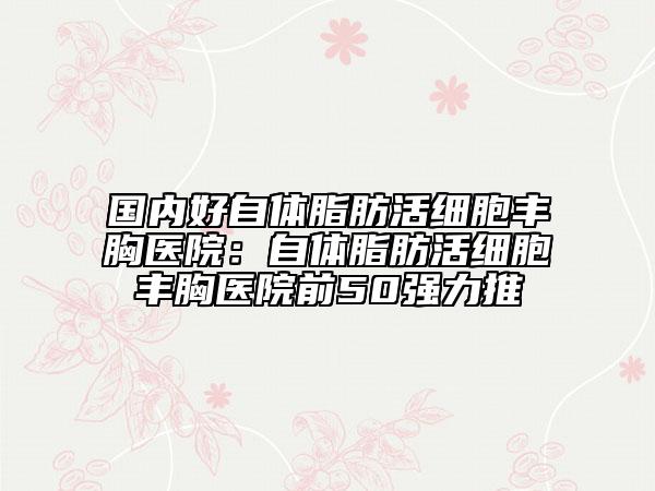国内好自体脂肪活细胞丰胸医院：自体脂肪活细胞丰胸医院前50强力推