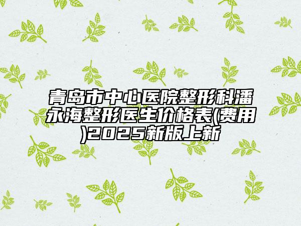 青岛市中心医院整形科潘永海整形医生价格表(费用)2025新版上新