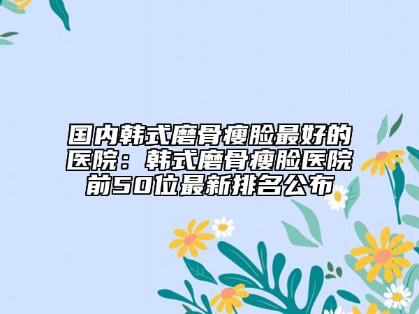 国内韩式磨骨瘦脸最好的医院：韩式磨骨瘦脸医院前50位最新排名公布