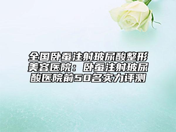 全国卧蚕注射玻尿酸整形美容医院：卧蚕注射玻尿酸医院前50名实力评测