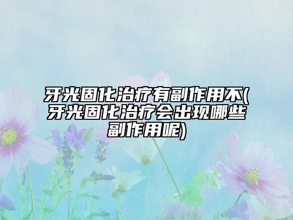 牙光固化治疗有副作用不(牙光固化治疗会出现哪些副作用呢)