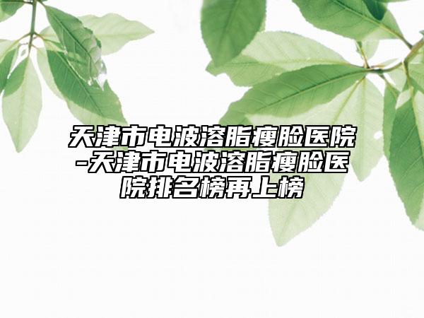 天津市电波溶脂瘦脸医院-天津市电波溶脂瘦脸医院排名榜再上榜