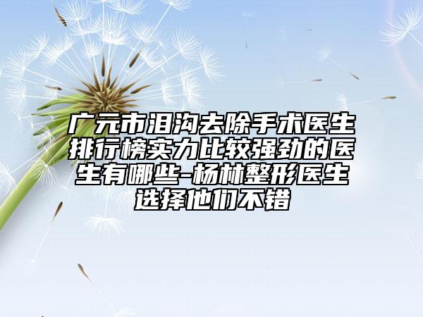 广元市泪沟去除手术医生排行榜实力比较强劲的医生有哪些-杨林整形医生选择他们不错