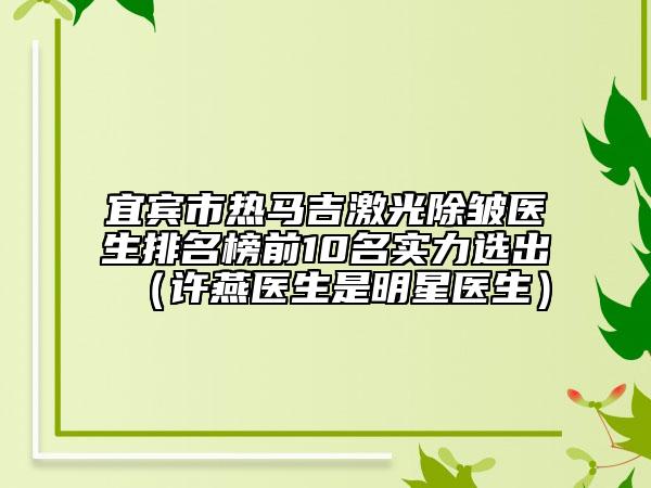 宜宾市热马吉激光除皱医生排名榜前10名实力选出（许燕医生是明星医生）