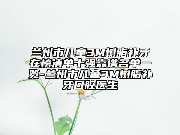 兰州市儿童3M树脂补牙在榜清单十强靠谱名单一览-兰州市儿童3M树脂补牙口腔医生
