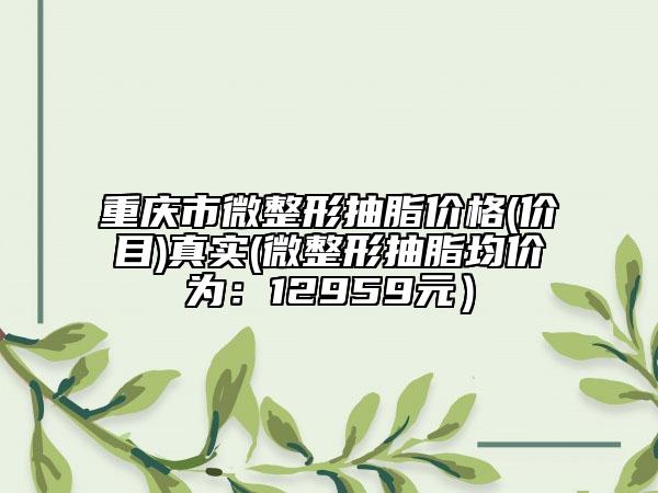 重庆市微整形抽脂价格(价目)真实(微整形抽脂均价为：12959元）