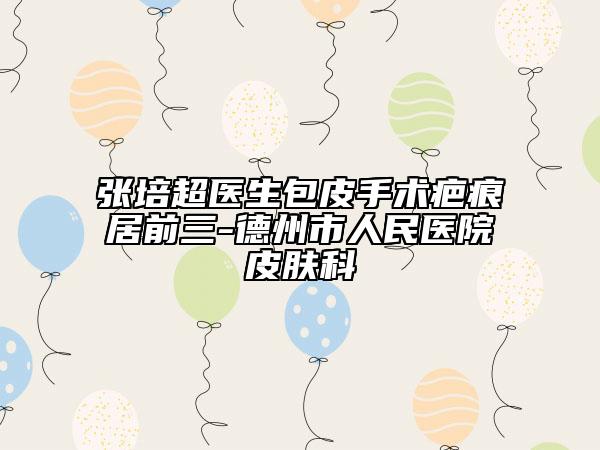 张培超医生包皮手术疤痕居前三-德州市人民医院皮肤科