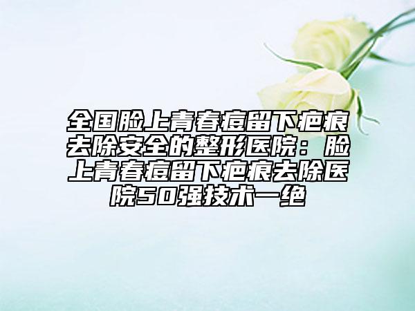 全国脸上青春痘留下疤痕去除安全的整形医院：脸上青春痘留下疤痕去除医院50强技术一绝