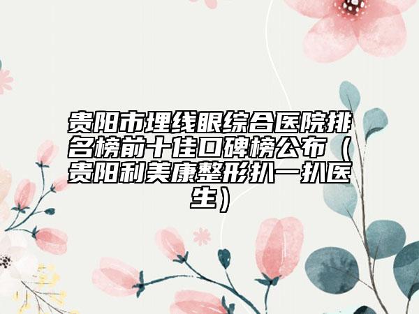 贵阳市埋线眼综合医院排名榜前十佳口碑榜公布（贵阳利美康整形扒一扒医生）
