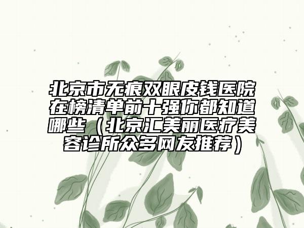 北京市无痕双眼皮钱医院在榜清单前十强你都知道哪些（北京汇美丽医疗美容诊所众多网友推荐）