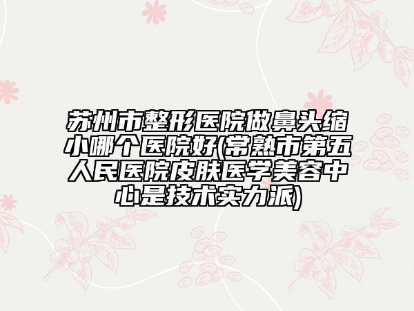 苏州市整形医院做鼻头缩小哪个医院好(常熟市第五人民医院皮肤医学美容中心是技术实力派)