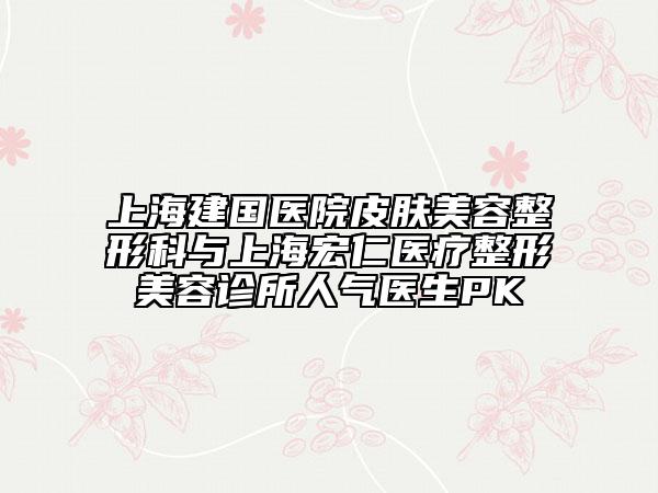 上海建国医院皮肤美容整形科与上海宏仁医疗整形美容诊所人气医生PK