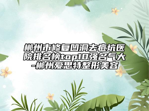 郴州市修复凹洞去痘坑医院排名榜top10强名气大-郴州爱思特整形美容