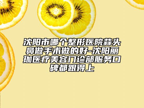 沈阳市哪个整形医院蒜头鼻做手术做的好-沈阳丽珈医疗美容门诊部服务口碑都跟得上