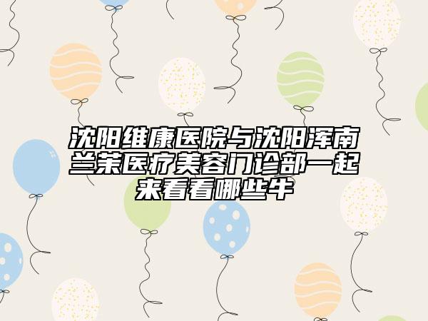 沈阳维康医院与沈阳浑南兰茉医疗美容门诊部一起来看看哪些牛