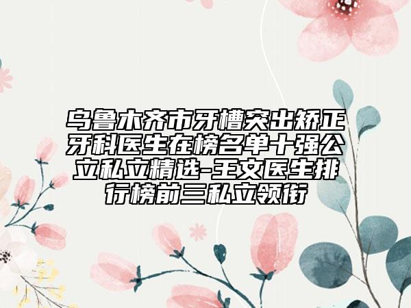 乌鲁木齐市牙槽突出矫正牙科医生在榜名单十强公立私立精选-王文医生排行榜前三私立领衔