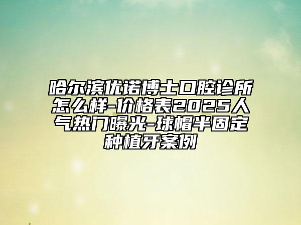 哈尔滨优诺博士口腔诊所怎么样-价格表2025人气热门曝光-球帽半固定种植牙案例