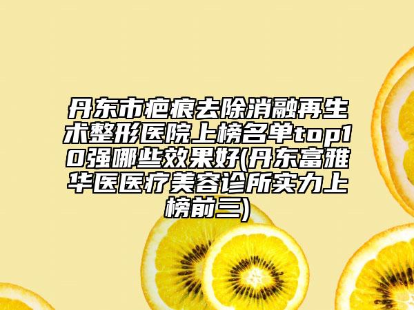 丹东市疤痕去除消融再生术整形医院上榜名单top10强哪些效果好(丹东富雅华医医疗美容诊所实力上榜前三)