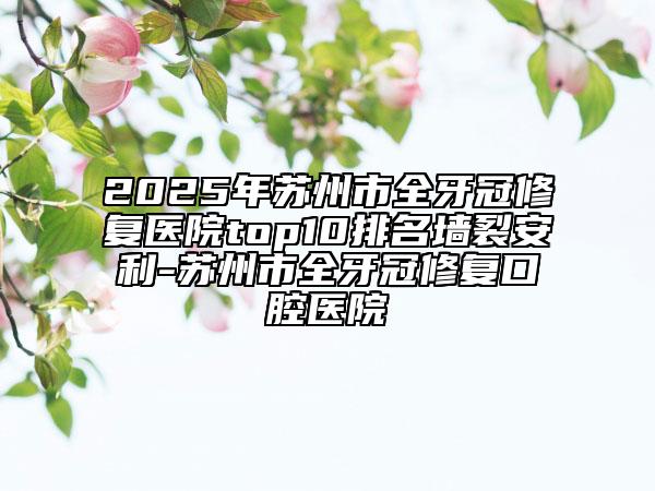 2025年苏州市全牙冠修复医院top10排名墙裂安利-苏州市全牙冠修复口腔医院