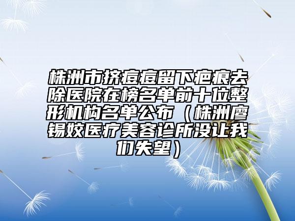 株洲市挤痘痘留下疤痕去除医院在榜名单前十位整形机构名单公布（株洲廖锡姣医疗美容诊所没让我们失望）
