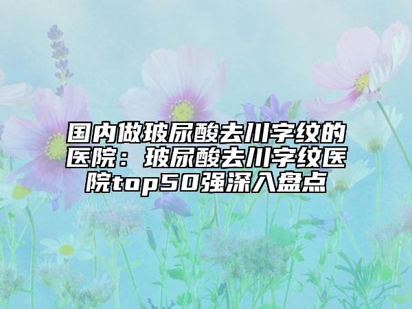 国内做玻尿酸去川字纹的医院：玻尿酸去川字纹医院top50强深入盘点