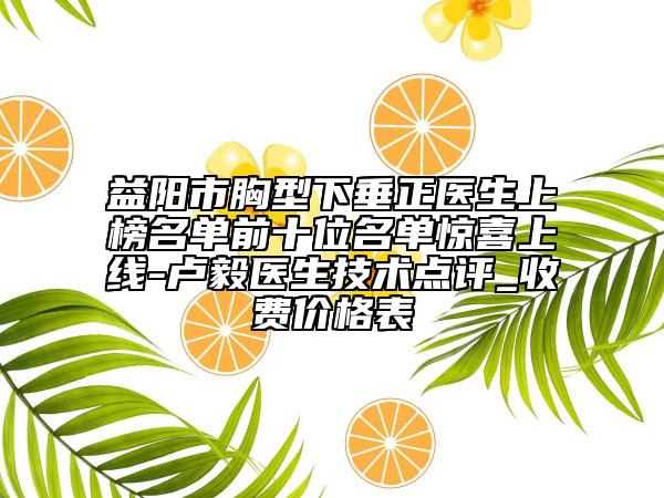 益阳市胸型下垂正医生上榜名单前十位名单惊喜上线-卢毅医生技术点评_收费价格表