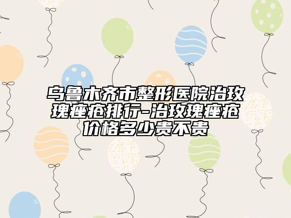 乌鲁木齐市整形医院治玫瑰痤疮排行-治玫瑰痤疮价格多少贵不贵