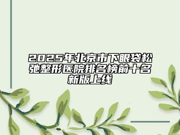 2025年北京市下眼袋松弛整形医院排名榜前十名新版上线