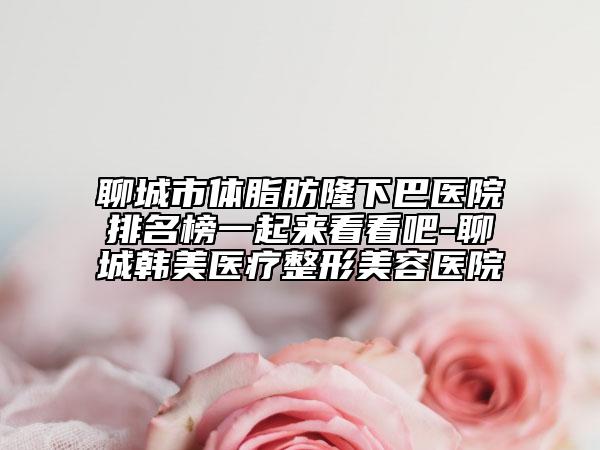 聊城市体脂肪隆下巴医院排名榜一起来看看吧-聊城韩美医疗整形美容医院