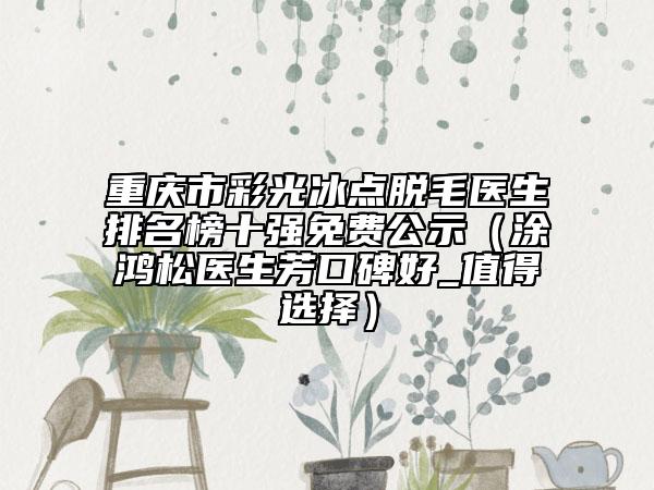 重庆市彩光冰点脱毛医生排名榜十强免费公示（涂鸿松医生芳口碑好_值得选择）
