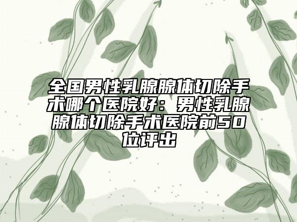全国男性乳腺腺体切除手术哪个医院好：男性乳腺腺体切除手术医院前50位评出
