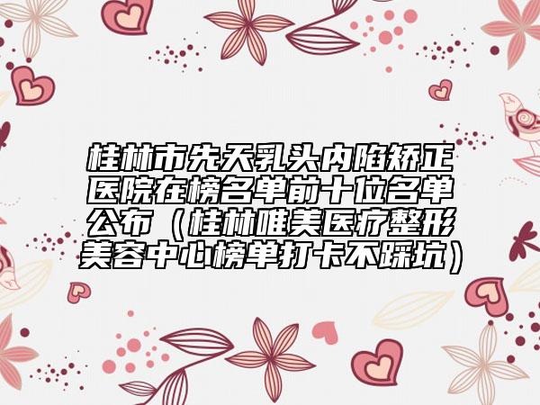 桂林市先天乳头内陷矫正医院在榜名单前十位名单公布（桂林唯美医疗整形美容中心榜单打卡不踩坑）