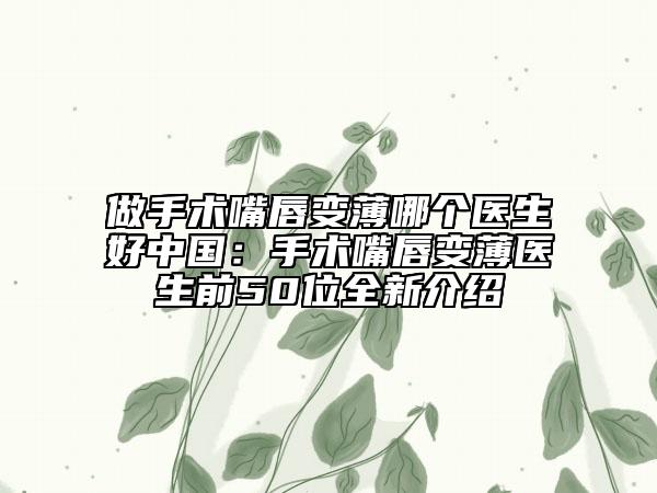 做手术嘴唇变薄哪个医生好中国：手术嘴唇变薄医生前50位全新介绍