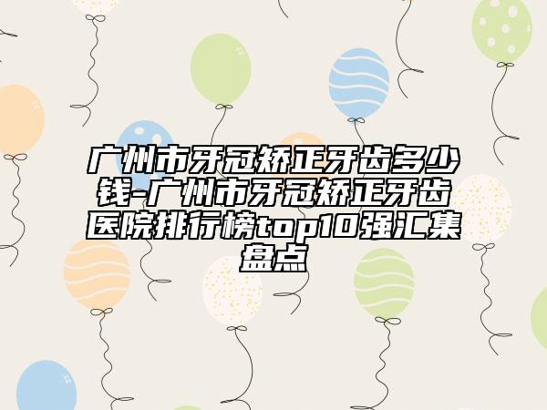 广州市牙冠矫正牙齿多少钱-广州市牙冠矫正牙齿医院排行榜top10强汇集盘点