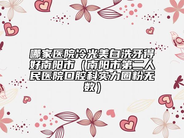 哪家医院冷光美白洗牙得好南阳市（南阳市第二人民医院口腔科实力圈粉无数）